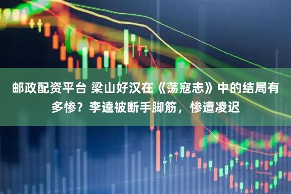 邮政配资平台 梁山好汉在《荡寇志》中的结局有多惨？李逵被断手脚筋，惨遭凌迟