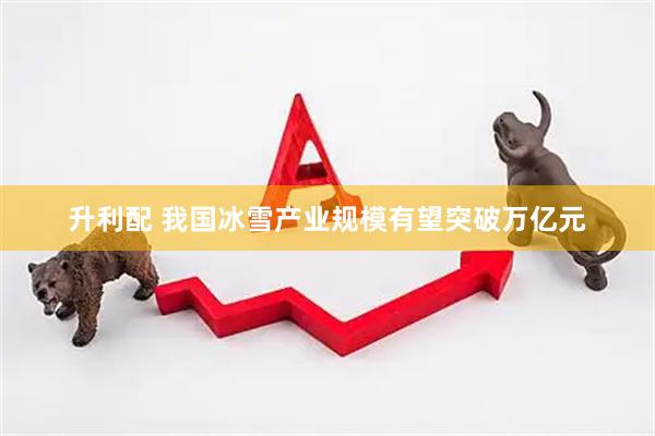 升利配 我国冰雪产业规模有望突破万亿元