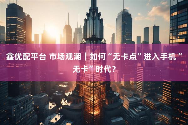 鑫优配平台 市场观潮｜如何“无卡点”进入手机“无卡”时代？