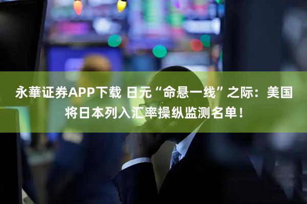 永華证券APP下载 日元“命悬一线”之际：美国将日本列入汇率操纵监测名单！