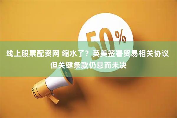 线上股票配资网 缩水了？英美签署贸易相关协议 但关键条款仍悬而未决
