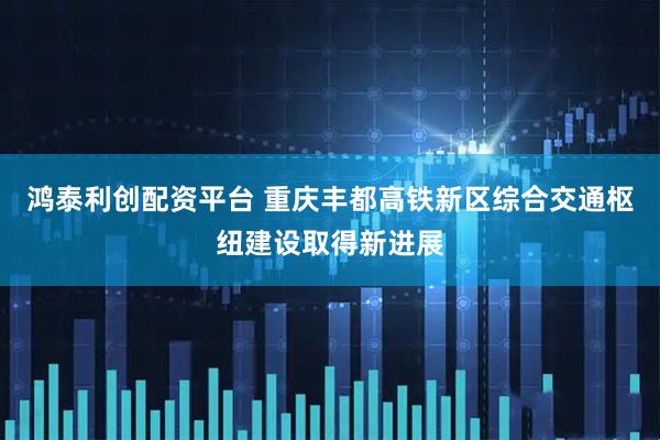 鸿泰利创配资平台 重庆丰都高铁新区综合交通枢纽建设取得新进展