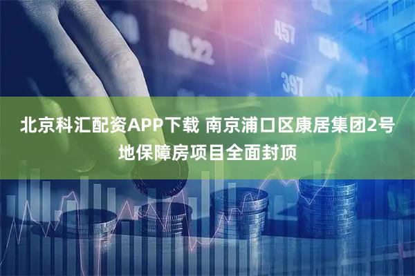 北京科汇配资APP下载 南京浦口区康居集团2号地保障房项目全面封顶