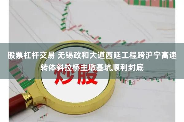 股票杠杆交易 无锡政和大道西延工程跨沪宁高速转体斜拉桥主墩基坑顺利封底