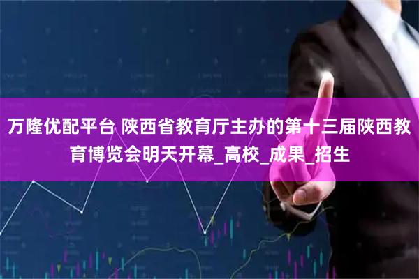 万隆优配平台 陕西省教育厅主办的第十三届陕西教育博览会明天开幕_高校_成果_招生