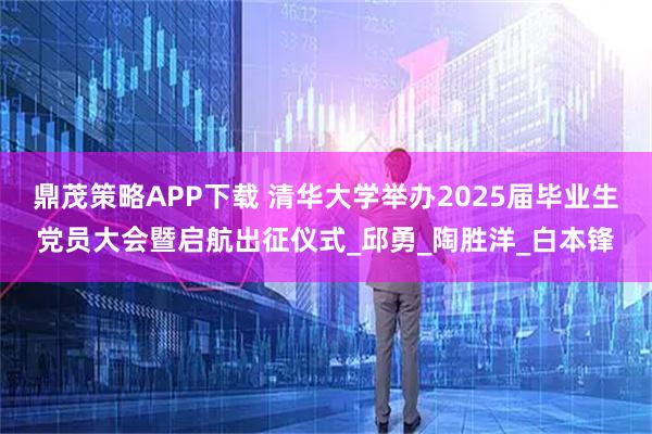 鼎茂策略APP下载 清华大学举办2025届毕业生党员大会暨启航出征仪式_邱勇_陶胜洋_白本锋