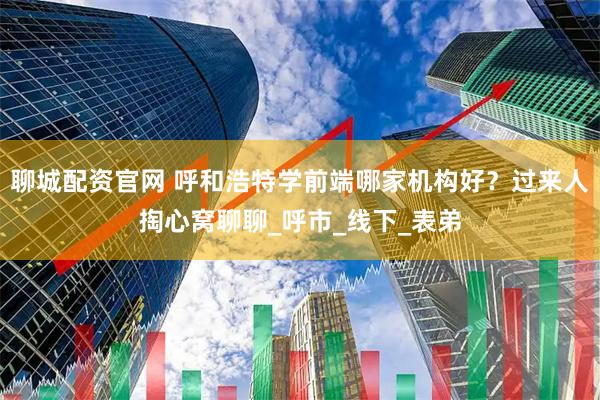 聊城配资官网 呼和浩特学前端哪家机构好？过来人掏心窝聊聊_呼市_线下_表弟