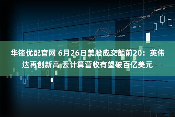 华锋优配官网 6月26日美股成交额前20：英伟达再创新高 云计算营收有望破百亿美元
