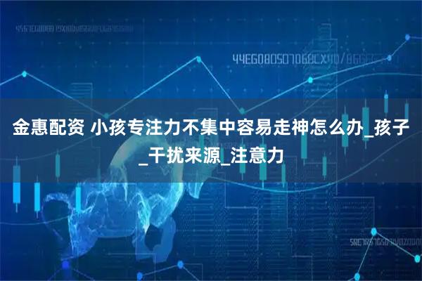 金惠配资 小孩专注力不集中容易走神怎么办_孩子_干扰来源_注意力