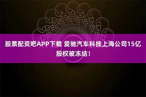股票配资吧APP下载 爱驰汽车科技上海公司15亿股权被冻结！