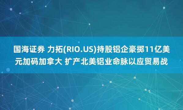 国海证券 力拓(RIO.US)持股铝企豪掷11亿美元加码加拿大 扩产北美铝业命脉以应贸易战