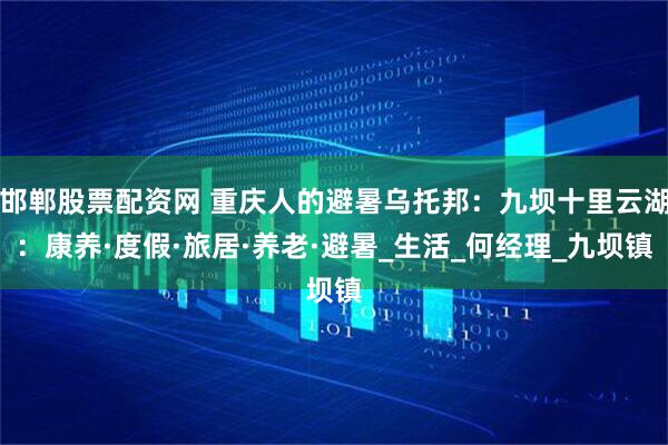 邯郸股票配资网 重庆人的避暑乌托邦：九坝十里云湖：康养·度假·旅居·养老·避暑_生活_何经理_九坝镇