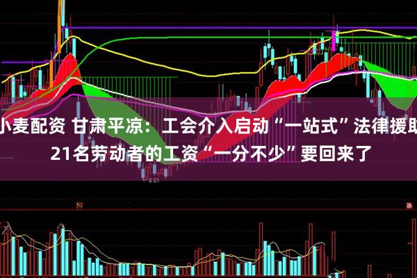 小麦配资 甘肃平凉：工会介入启动“一站式”法律援助 21名劳动者的工资“一分不少”要回来了