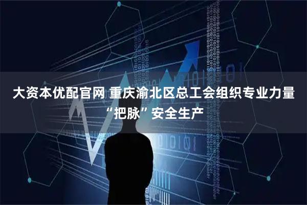 大资本优配官网 重庆渝北区总工会组织专业力量“把脉”安全生产