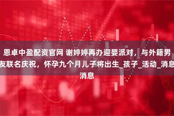 恩卓中盈配资官网 谢婷婷再办迎婴派对，与外籍男友联名庆祝，怀孕九个月儿子将出生_孩子_活动_消息