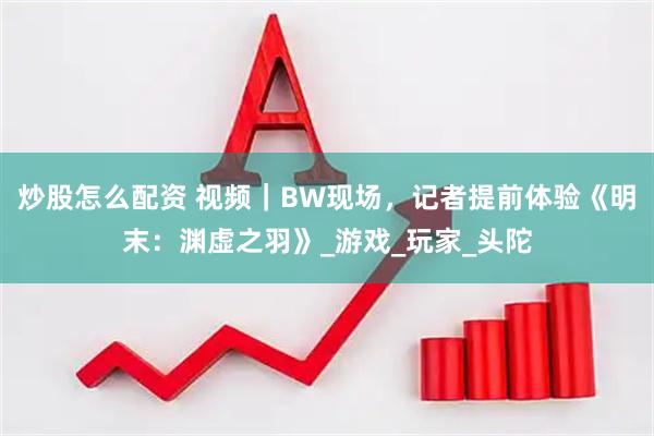 炒股怎么配资 视频｜BW现场，记者提前体验《明末：渊虚之羽》_游戏_玩家_头陀