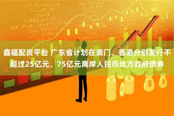 鑫福配资平台 广东省计划在澳门、香港分别发行不超过25亿元、75亿元离岸人民币地方政府债券