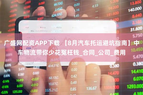 广盛网配资APP下载 【8月汽车托运避坑指南】中车物流带你少花冤枉钱_合同_公司_费用