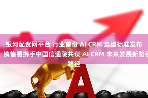 银河配资网平台 行业首份 AI CRM 选型标准发布，销售易携手中国信通院共谋 AI CRM 未来发展新路径
