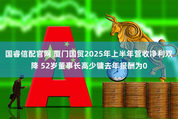 国睿信配官网 厦门国贸2025年上半年营收净利双降 52岁董事长高少镛去年报酬为0