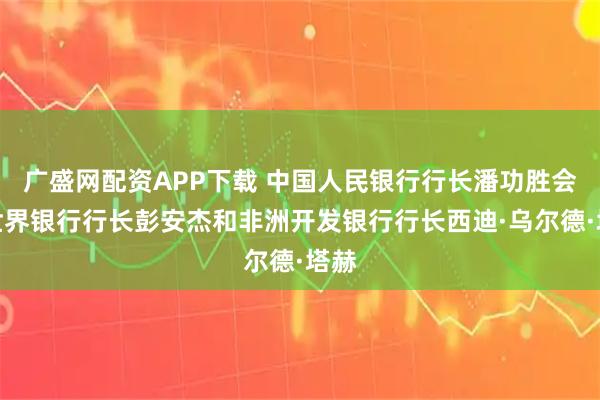 广盛网配资APP下载 中国人民银行行长潘功胜会见世界银行行长彭安杰和非洲开发银行行长西迪·乌尔德·塔赫