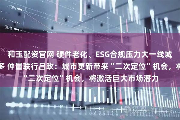 和玉配资官网 硬件老化、ESG合规压力大一线城市老旧商办资产增多 仲量联行吕玫：城市更新带来“二次定位”机会，将激活巨大市场潜力