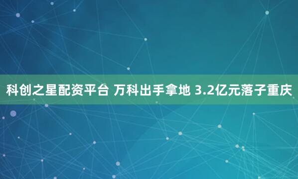 科创之星配资平台 万科出手拿地 3.2亿元落子重庆