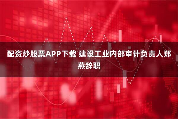 配资炒股票APP下载 建设工业内部审计负责人郑燕辞职